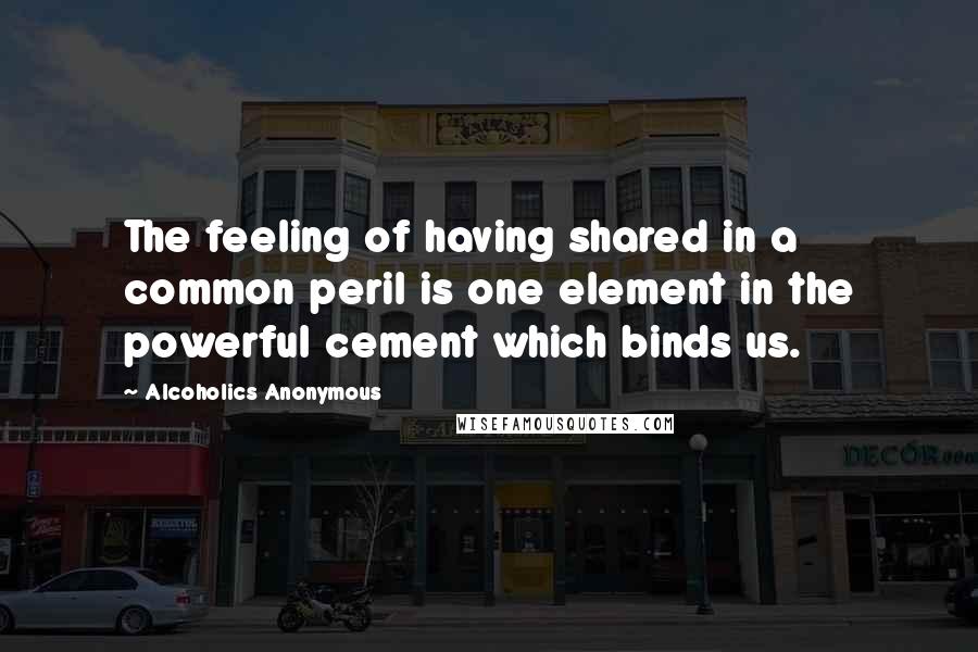 Alcoholics Anonymous Quotes: The feeling of having shared in a common peril is one element in the powerful cement which binds us.