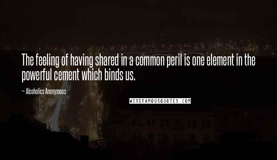 Alcoholics Anonymous Quotes: The feeling of having shared in a common peril is one element in the powerful cement which binds us.