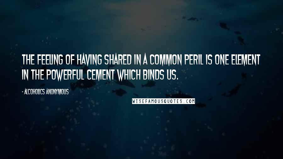 Alcoholics Anonymous Quotes: The feeling of having shared in a common peril is one element in the powerful cement which binds us.