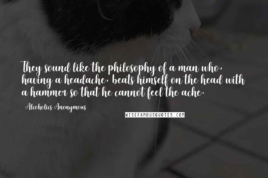 Alcoholics Anonymous Quotes: They sound like the philosophy of a man who, having a headache, beats himself on the head with a hammer so that he cannot feel the ache.