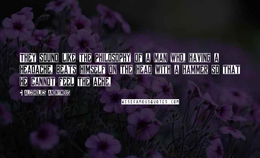 Alcoholics Anonymous Quotes: They sound like the philosophy of a man who, having a headache, beats himself on the head with a hammer so that he cannot feel the ache.