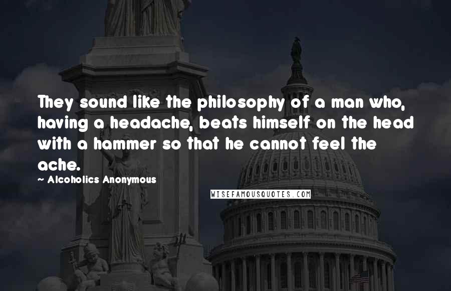 Alcoholics Anonymous Quotes: They sound like the philosophy of a man who, having a headache, beats himself on the head with a hammer so that he cannot feel the ache.