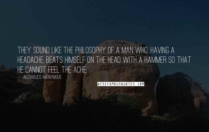 Alcoholics Anonymous Quotes: They sound like the philosophy of a man who, having a headache, beats himself on the head with a hammer so that he cannot feel the ache.