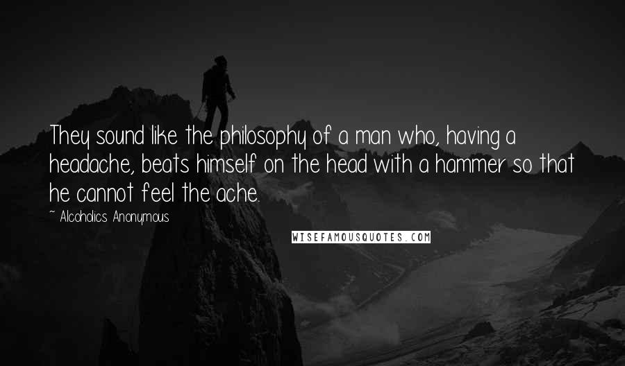 Alcoholics Anonymous Quotes: They sound like the philosophy of a man who, having a headache, beats himself on the head with a hammer so that he cannot feel the ache.