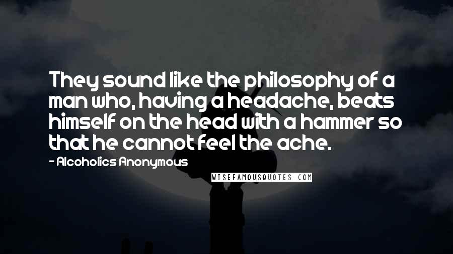 Alcoholics Anonymous Quotes: They sound like the philosophy of a man who, having a headache, beats himself on the head with a hammer so that he cannot feel the ache.