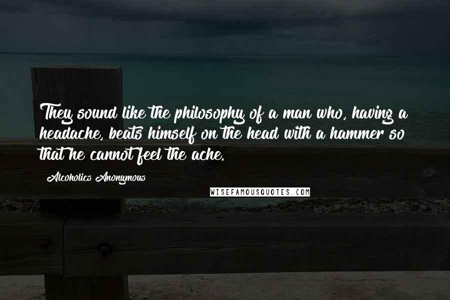 Alcoholics Anonymous Quotes: They sound like the philosophy of a man who, having a headache, beats himself on the head with a hammer so that he cannot feel the ache.