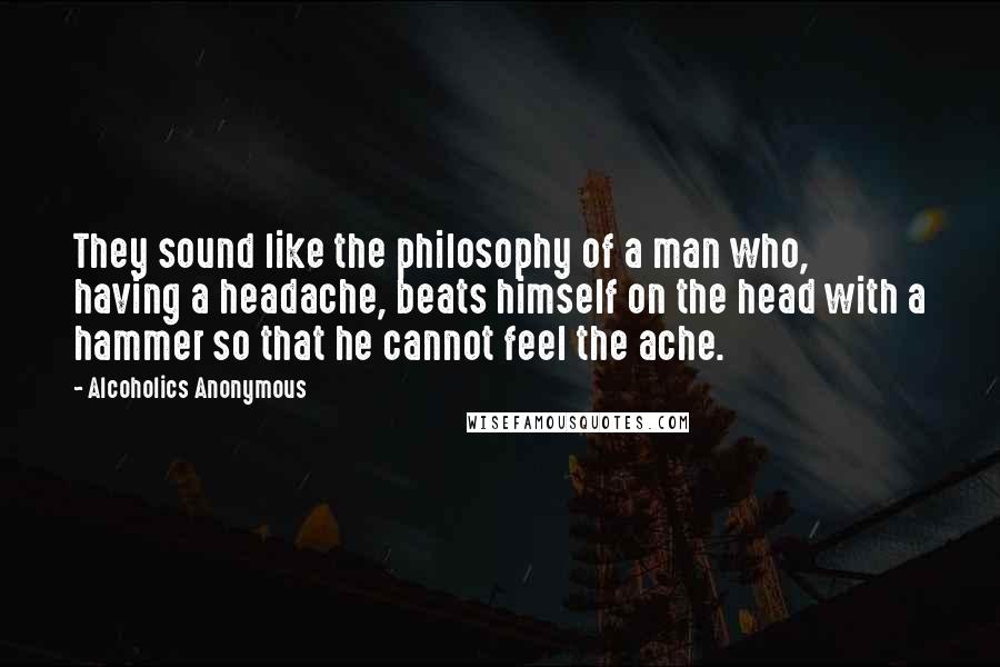 Alcoholics Anonymous Quotes: They sound like the philosophy of a man who, having a headache, beats himself on the head with a hammer so that he cannot feel the ache.