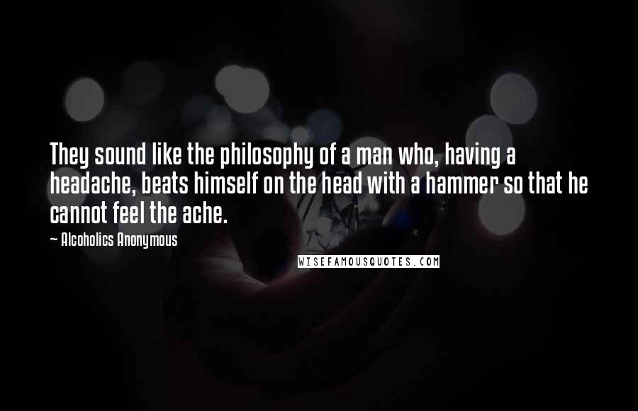 Alcoholics Anonymous Quotes: They sound like the philosophy of a man who, having a headache, beats himself on the head with a hammer so that he cannot feel the ache.