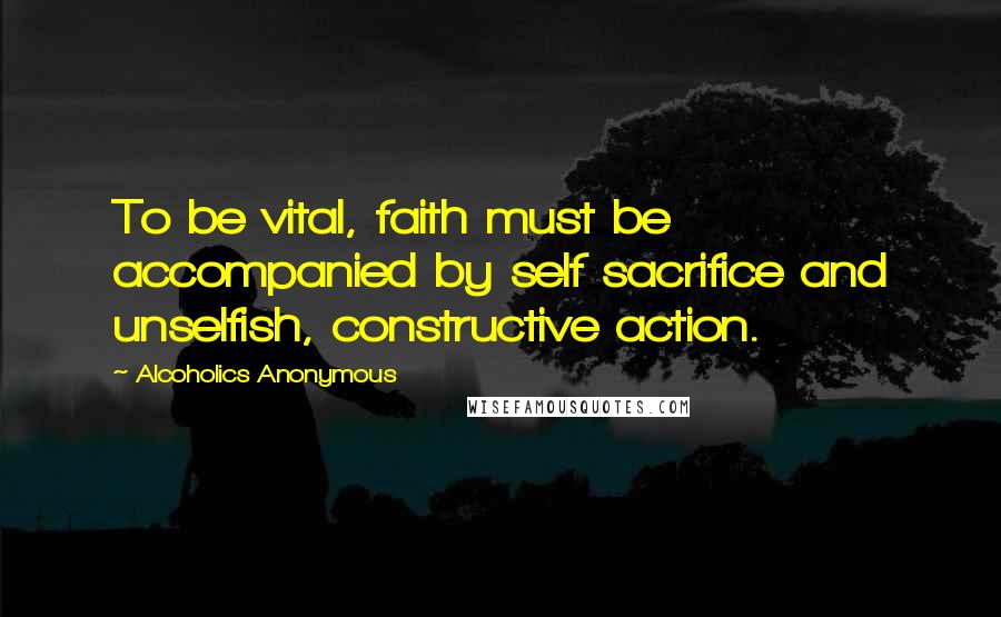 Alcoholics Anonymous Quotes: To be vital, faith must be accompanied by self sacrifice and unselfish, constructive action.