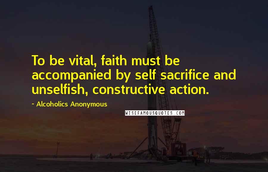 Alcoholics Anonymous Quotes: To be vital, faith must be accompanied by self sacrifice and unselfish, constructive action.