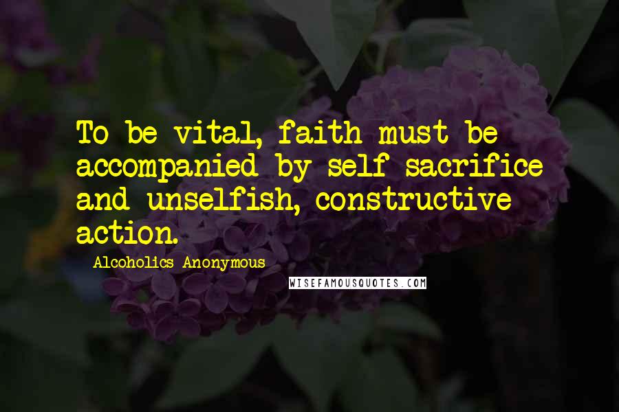 Alcoholics Anonymous Quotes: To be vital, faith must be accompanied by self sacrifice and unselfish, constructive action.