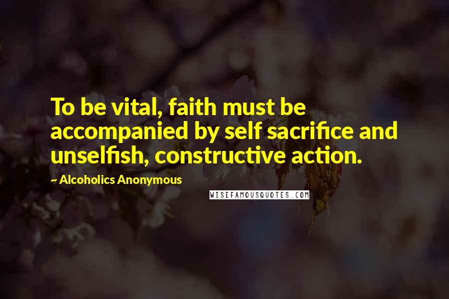 Alcoholics Anonymous Quotes: To be vital, faith must be accompanied by self sacrifice and unselfish, constructive action.