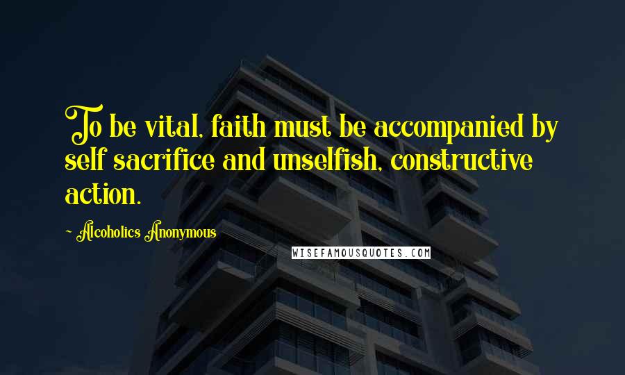 Alcoholics Anonymous Quotes: To be vital, faith must be accompanied by self sacrifice and unselfish, constructive action.