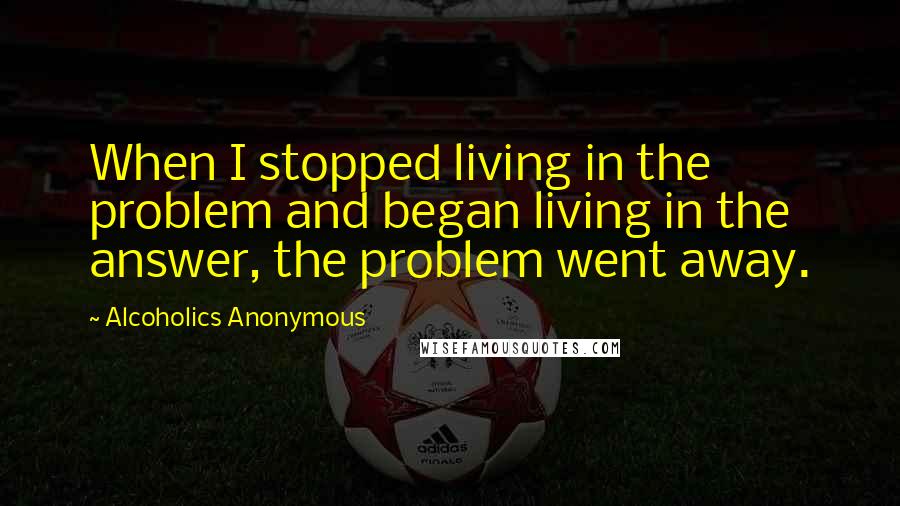 Alcoholics Anonymous Quotes: When I stopped living in the problem and began living in the answer, the problem went away.