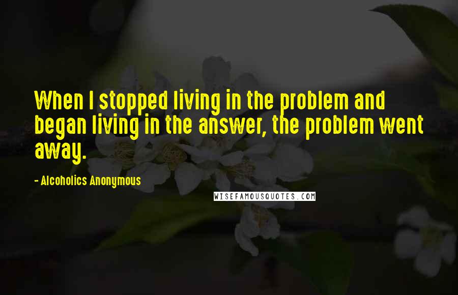 Alcoholics Anonymous Quotes: When I stopped living in the problem and began living in the answer, the problem went away.