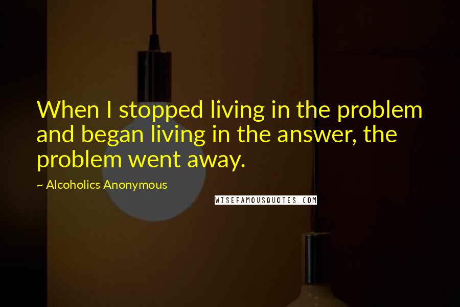 Alcoholics Anonymous Quotes: When I stopped living in the problem and began living in the answer, the problem went away.