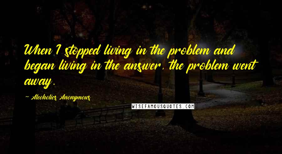 Alcoholics Anonymous Quotes: When I stopped living in the problem and began living in the answer, the problem went away.
