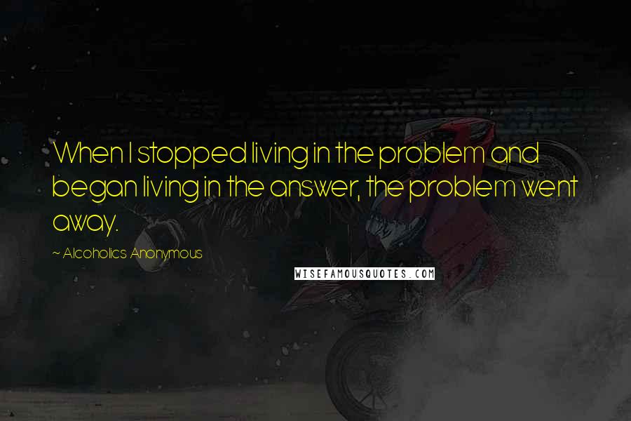 Alcoholics Anonymous Quotes: When I stopped living in the problem and began living in the answer, the problem went away.