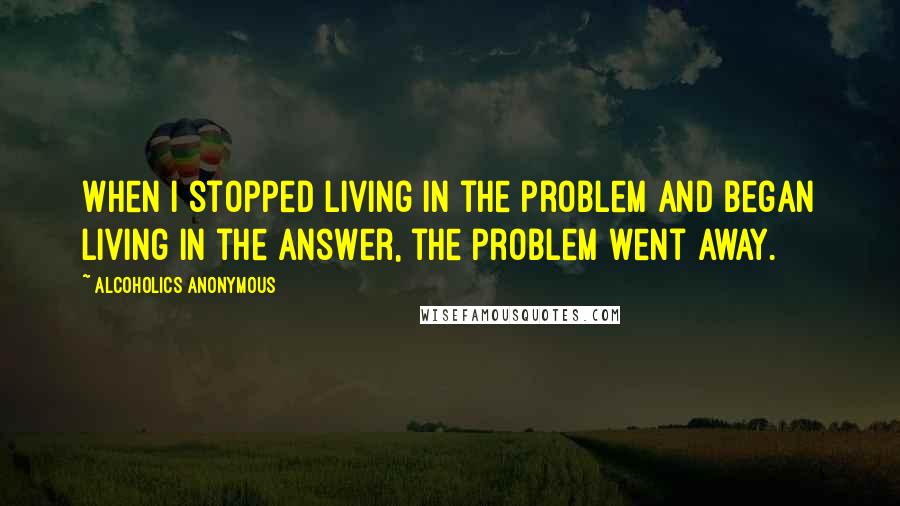 Alcoholics Anonymous Quotes: When I stopped living in the problem and began living in the answer, the problem went away.