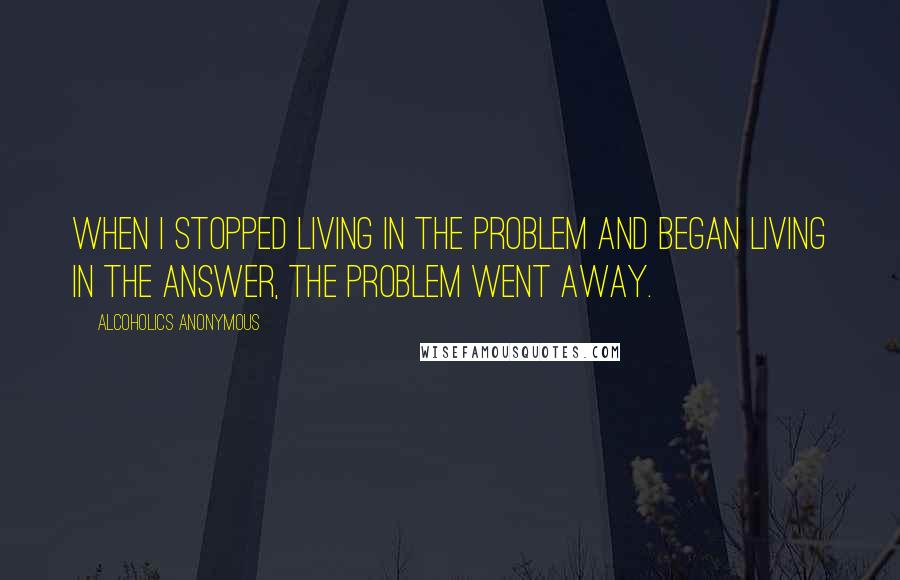 Alcoholics Anonymous Quotes: When I stopped living in the problem and began living in the answer, the problem went away.