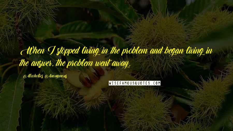 Alcoholics Anonymous Quotes: When I stopped living in the problem and began living in the answer, the problem went away.