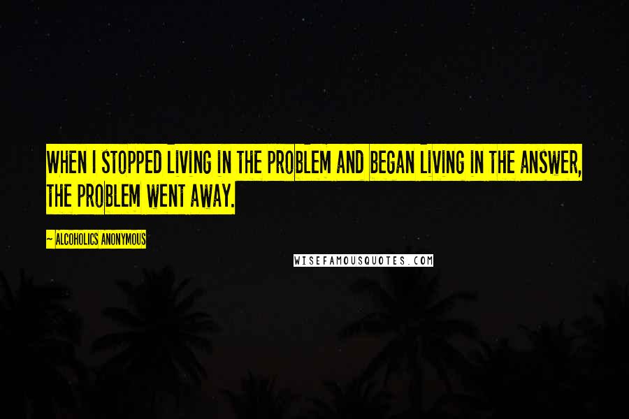 Alcoholics Anonymous Quotes: When I stopped living in the problem and began living in the answer, the problem went away.