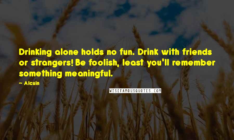 Alcuin Quotes: Drinking alone holds no fun. Drink with friends or strangers! Be foolish, least you'll remember something meaningful.