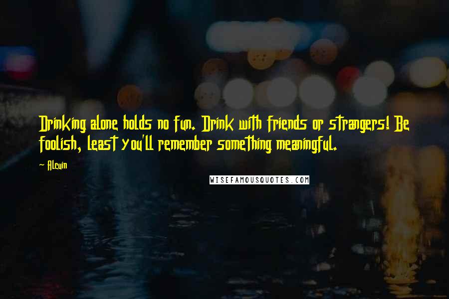 Alcuin Quotes: Drinking alone holds no fun. Drink with friends or strangers! Be foolish, least you'll remember something meaningful.