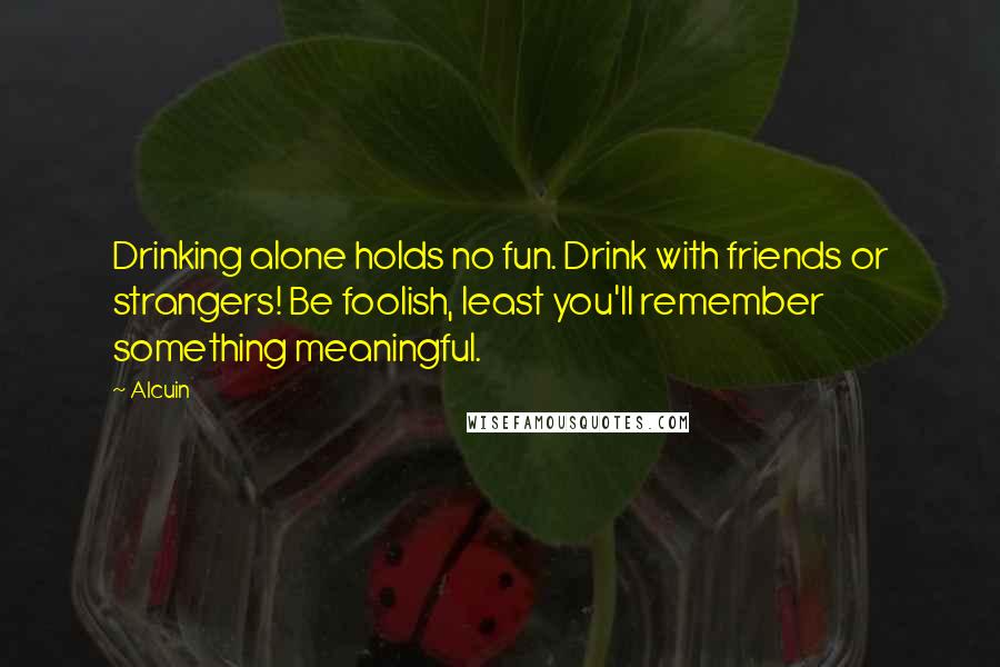 Alcuin Quotes: Drinking alone holds no fun. Drink with friends or strangers! Be foolish, least you'll remember something meaningful.