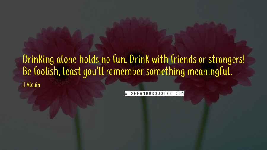 Alcuin Quotes: Drinking alone holds no fun. Drink with friends or strangers! Be foolish, least you'll remember something meaningful.