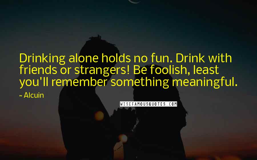 Alcuin Quotes: Drinking alone holds no fun. Drink with friends or strangers! Be foolish, least you'll remember something meaningful.