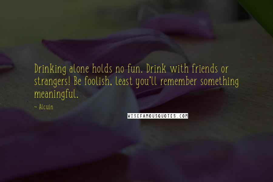 Alcuin Quotes: Drinking alone holds no fun. Drink with friends or strangers! Be foolish, least you'll remember something meaningful.