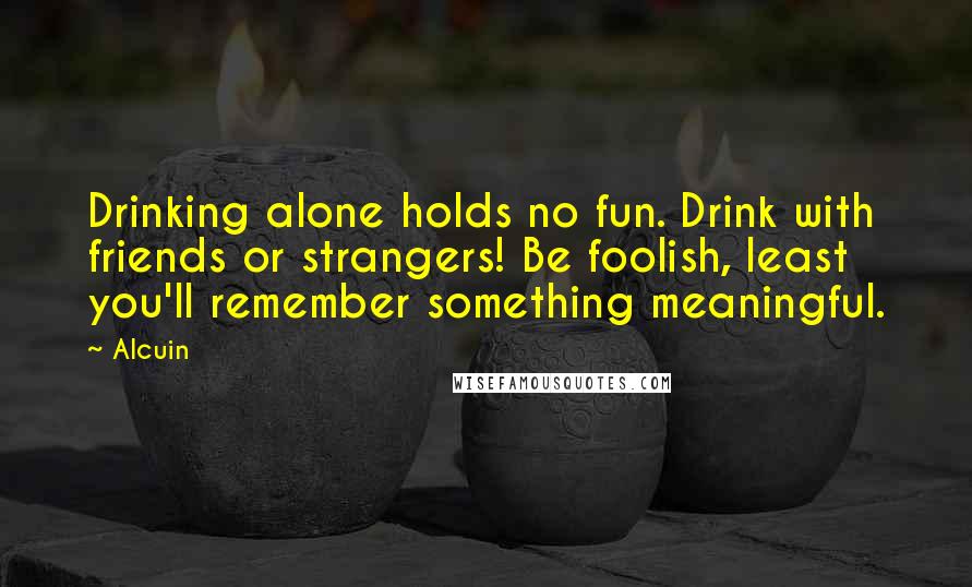 Alcuin Quotes: Drinking alone holds no fun. Drink with friends or strangers! Be foolish, least you'll remember something meaningful.