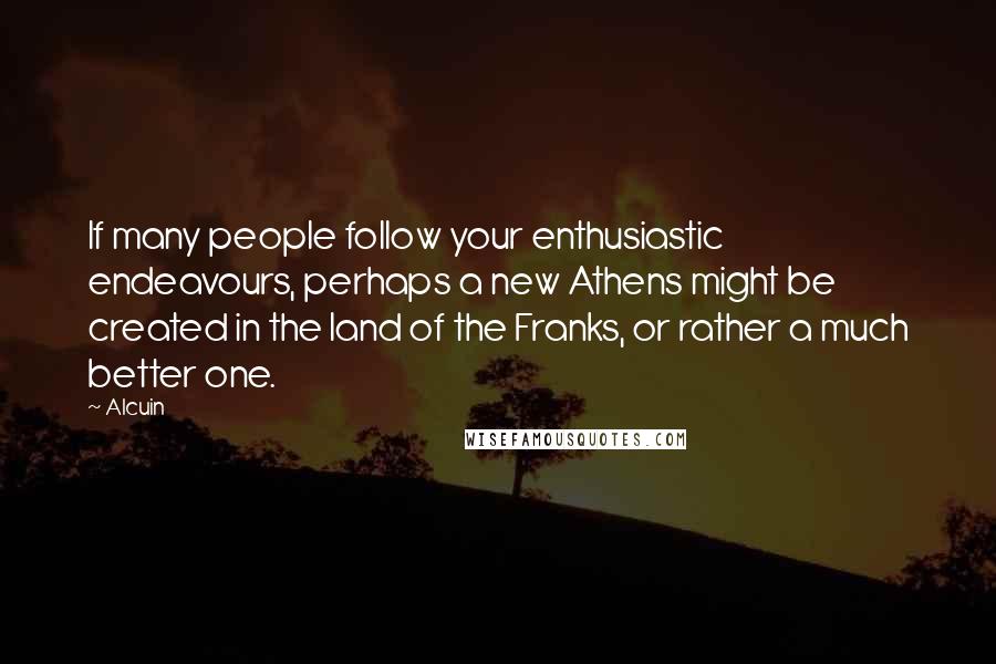 Alcuin Quotes: If many people follow your enthusiastic endeavours, perhaps a new Athens might be created in the land of the Franks, or rather a much better one.