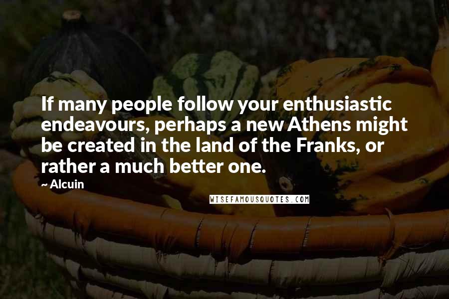 Alcuin Quotes: If many people follow your enthusiastic endeavours, perhaps a new Athens might be created in the land of the Franks, or rather a much better one.