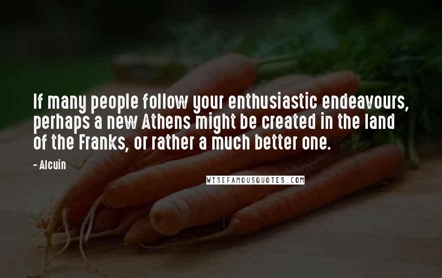 Alcuin Quotes: If many people follow your enthusiastic endeavours, perhaps a new Athens might be created in the land of the Franks, or rather a much better one.