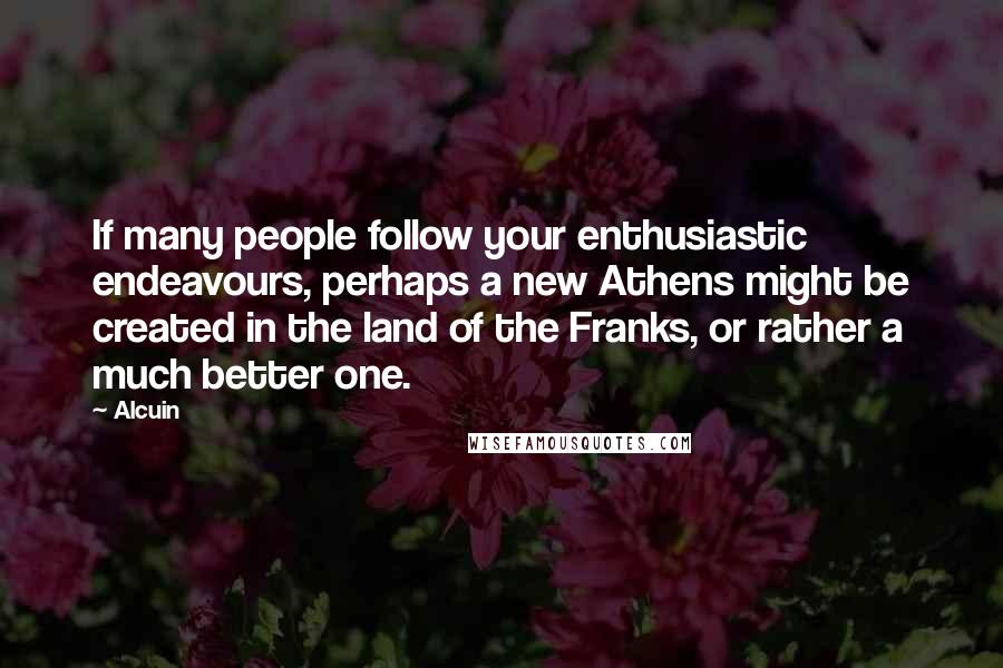 Alcuin Quotes: If many people follow your enthusiastic endeavours, perhaps a new Athens might be created in the land of the Franks, or rather a much better one.