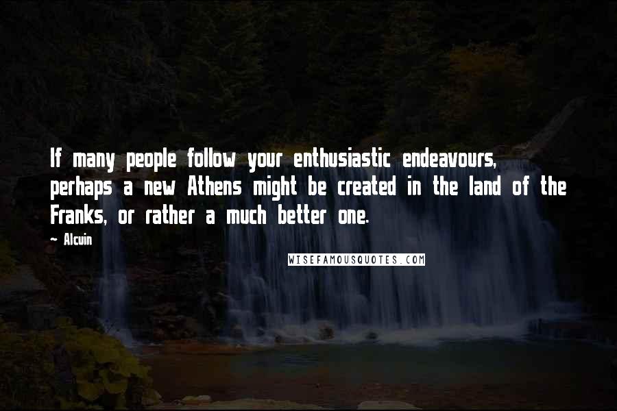 Alcuin Quotes: If many people follow your enthusiastic endeavours, perhaps a new Athens might be created in the land of the Franks, or rather a much better one.