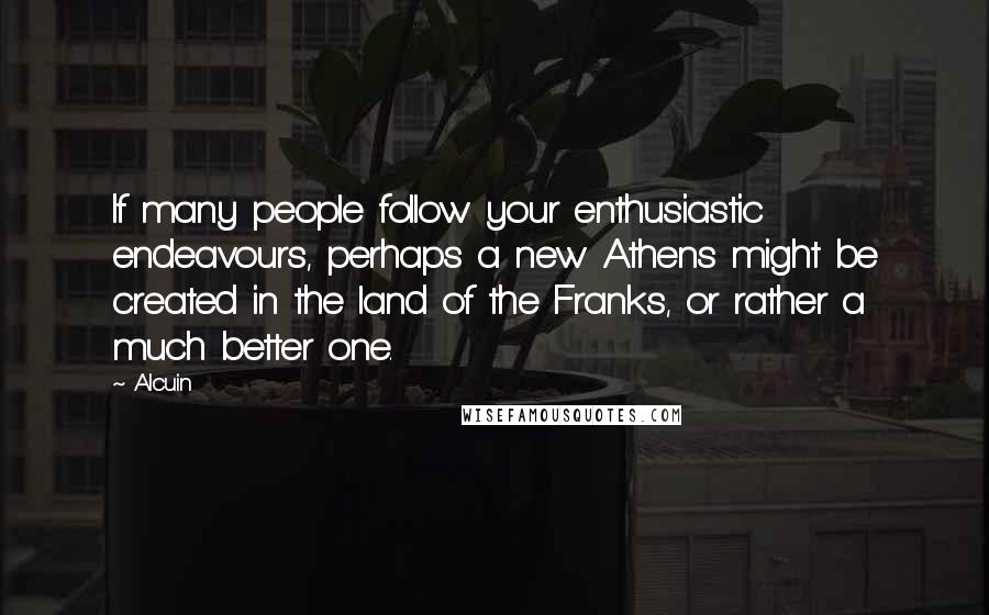 Alcuin Quotes: If many people follow your enthusiastic endeavours, perhaps a new Athens might be created in the land of the Franks, or rather a much better one.