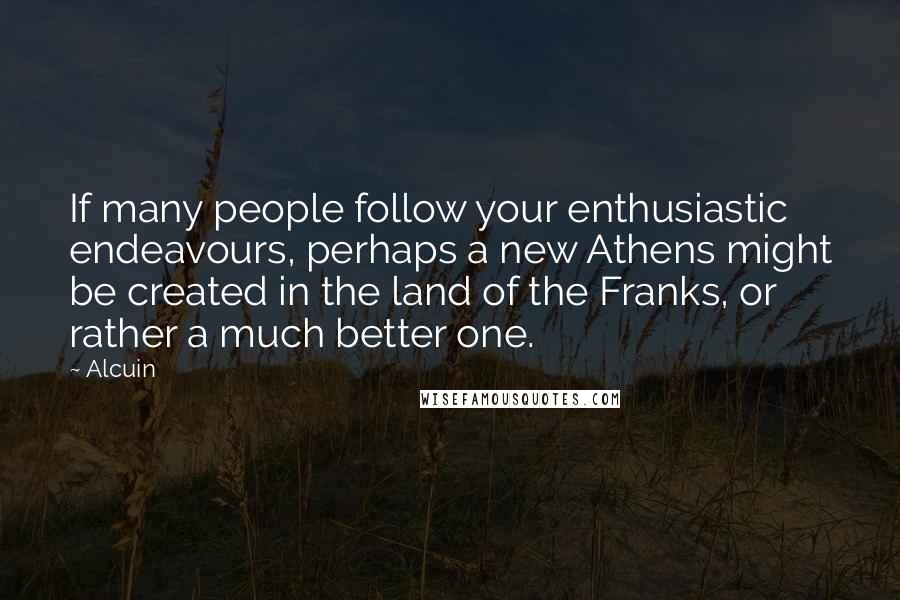 Alcuin Quotes: If many people follow your enthusiastic endeavours, perhaps a new Athens might be created in the land of the Franks, or rather a much better one.