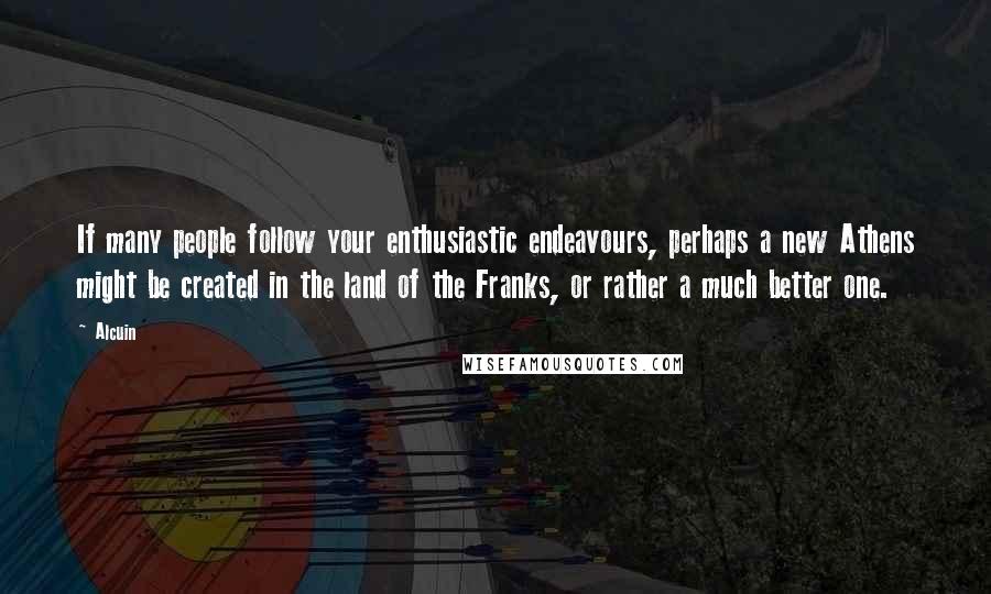 Alcuin Quotes: If many people follow your enthusiastic endeavours, perhaps a new Athens might be created in the land of the Franks, or rather a much better one.