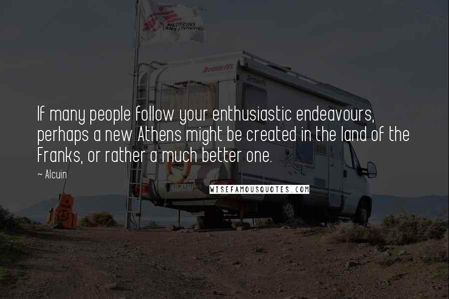 Alcuin Quotes: If many people follow your enthusiastic endeavours, perhaps a new Athens might be created in the land of the Franks, or rather a much better one.