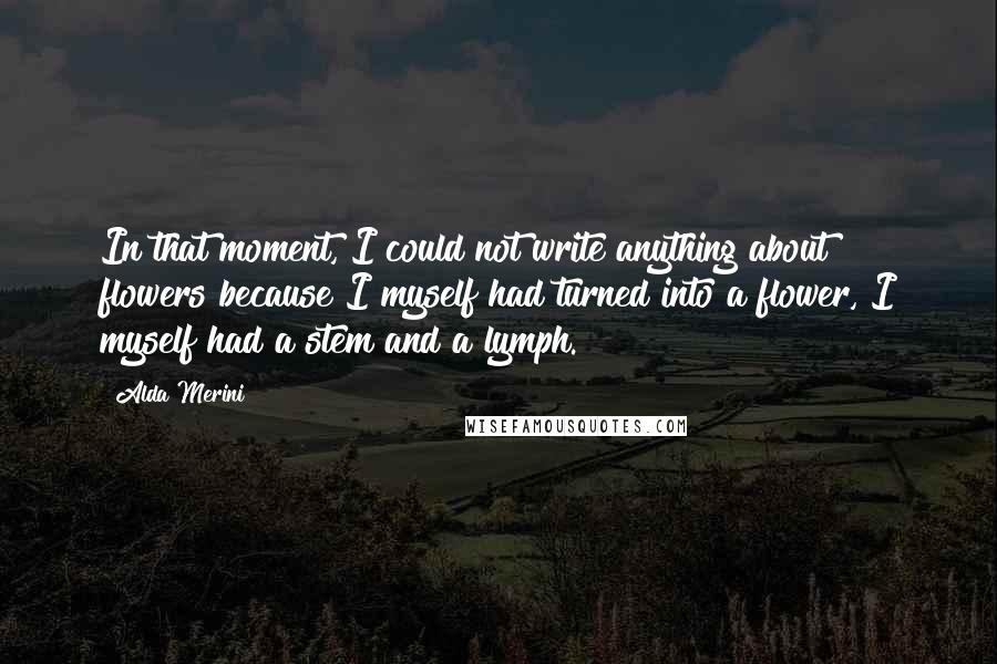 Alda Merini Quotes: In that moment, I could not write anything about flowers because I myself had turned into a flower, I myself had a stem and a lymph.