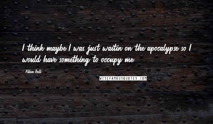 Alden Bell Quotes: I think maybe I was just waitin on the apocalypse so I would have something to occupy me.