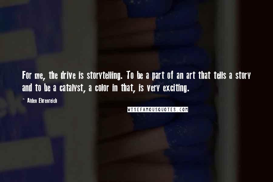 Alden Ehrenreich Quotes: For me, the drive is storytelling. To be a part of an art that tells a story and to be a catalyst, a color in that, is very exciting.