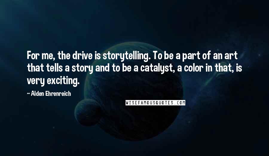 Alden Ehrenreich Quotes: For me, the drive is storytelling. To be a part of an art that tells a story and to be a catalyst, a color in that, is very exciting.