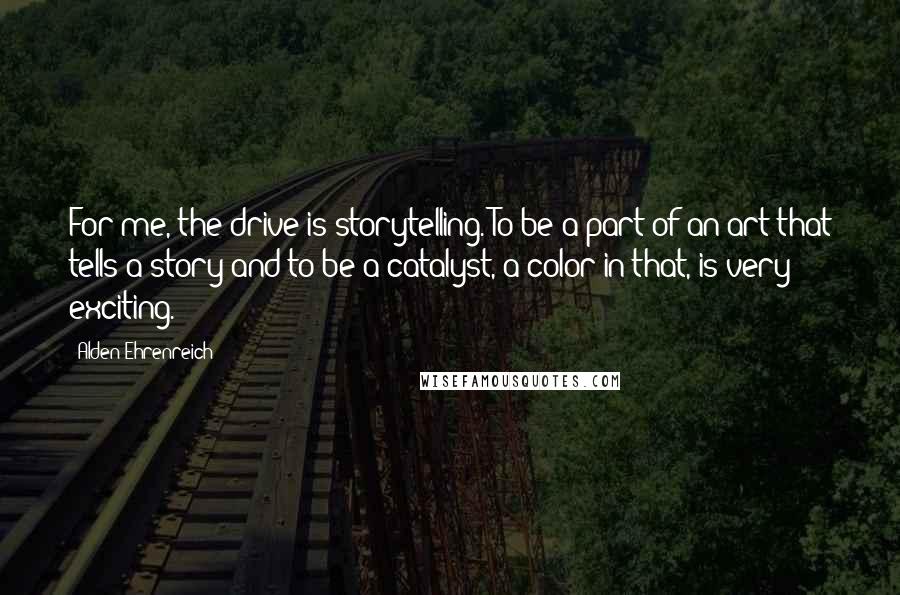 Alden Ehrenreich Quotes: For me, the drive is storytelling. To be a part of an art that tells a story and to be a catalyst, a color in that, is very exciting.