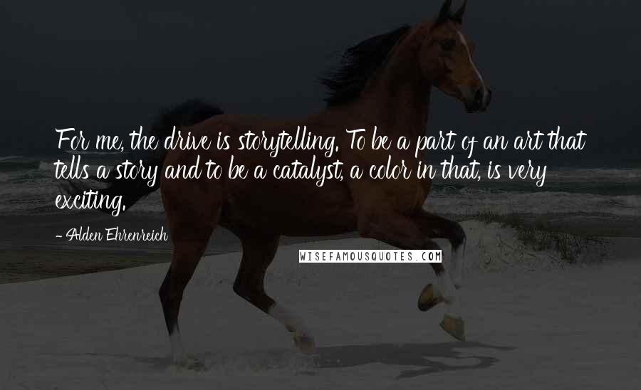 Alden Ehrenreich Quotes: For me, the drive is storytelling. To be a part of an art that tells a story and to be a catalyst, a color in that, is very exciting.