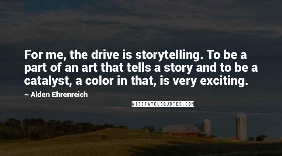 Alden Ehrenreich Quotes: For me, the drive is storytelling. To be a part of an art that tells a story and to be a catalyst, a color in that, is very exciting.