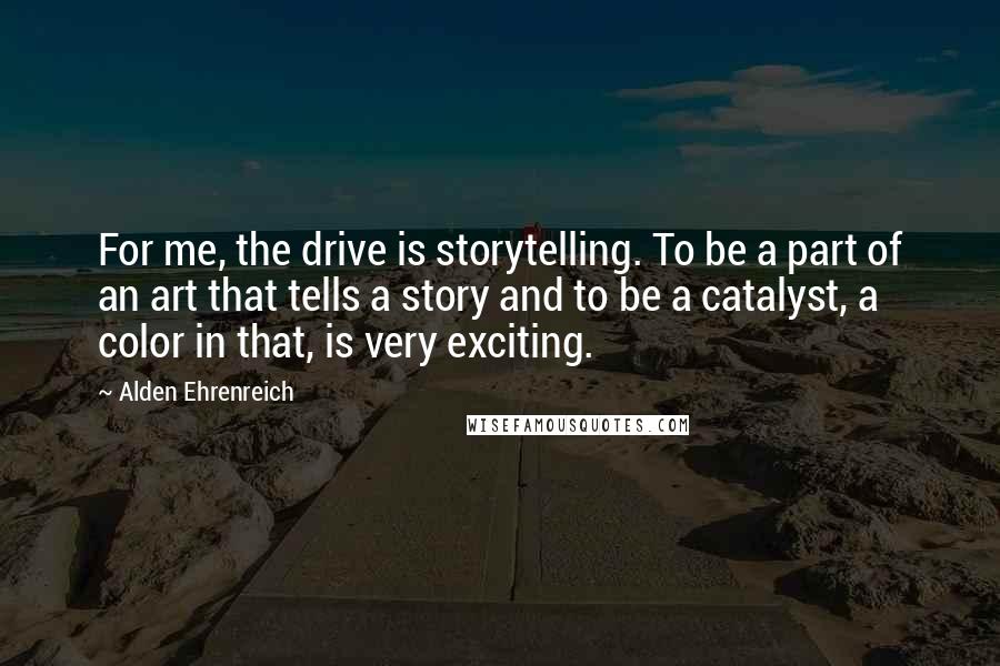 Alden Ehrenreich Quotes: For me, the drive is storytelling. To be a part of an art that tells a story and to be a catalyst, a color in that, is very exciting.